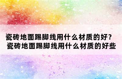 瓷砖地面踢脚线用什么材质的好？ 瓷砖地面踢脚线用什么材质的好些